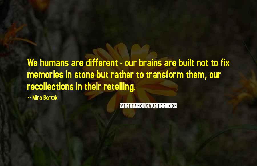 Mira Bartok Quotes: We humans are different - our brains are built not to fix memories in stone but rather to transform them, our recollections in their retelling.