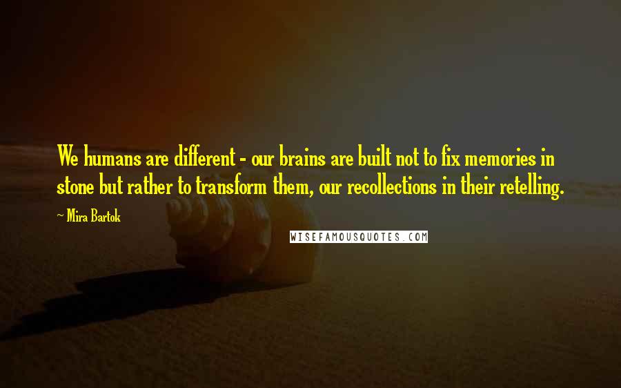 Mira Bartok Quotes: We humans are different - our brains are built not to fix memories in stone but rather to transform them, our recollections in their retelling.