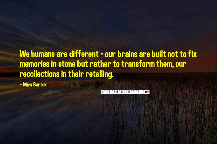 Mira Bartok Quotes: We humans are different - our brains are built not to fix memories in stone but rather to transform them, our recollections in their retelling.