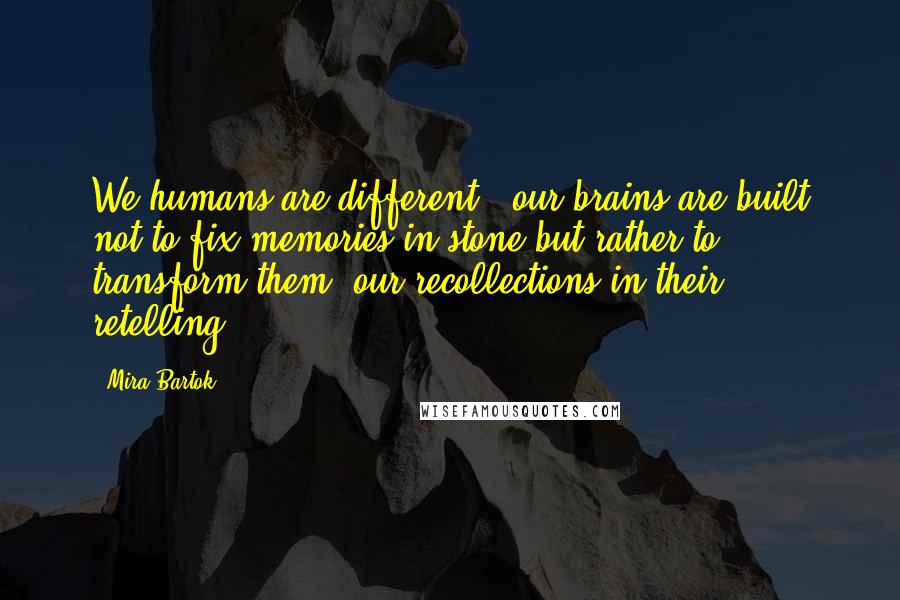 Mira Bartok Quotes: We humans are different - our brains are built not to fix memories in stone but rather to transform them, our recollections in their retelling.