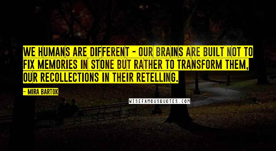 Mira Bartok Quotes: We humans are different - our brains are built not to fix memories in stone but rather to transform them, our recollections in their retelling.