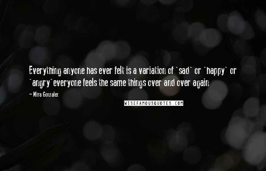 Mira Gonzalez Quotes: Everything anyone has ever felt is a variation of 'sad' or 'happy' or 'angry'everyone feels the same things over and over again