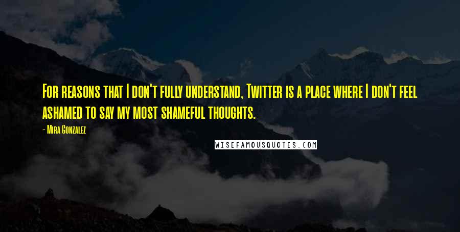 Mira Gonzalez Quotes: For reasons that I don't fully understand, Twitter is a place where I don't feel ashamed to say my most shameful thoughts.