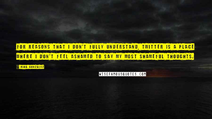 Mira Gonzalez Quotes: For reasons that I don't fully understand, Twitter is a place where I don't feel ashamed to say my most shameful thoughts.