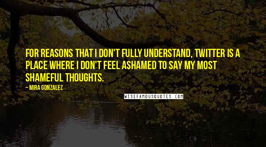 Mira Gonzalez Quotes: For reasons that I don't fully understand, Twitter is a place where I don't feel ashamed to say my most shameful thoughts.