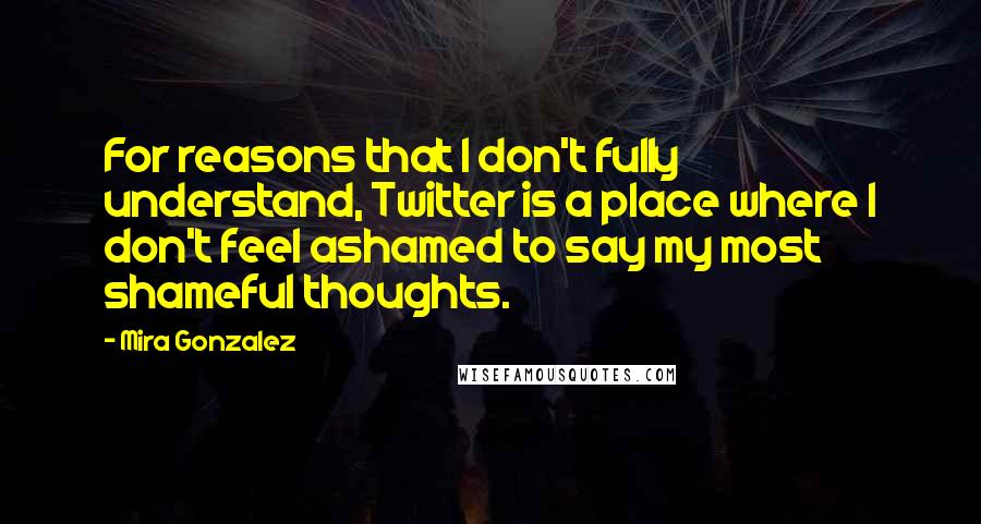 Mira Gonzalez Quotes: For reasons that I don't fully understand, Twitter is a place where I don't feel ashamed to say my most shameful thoughts.