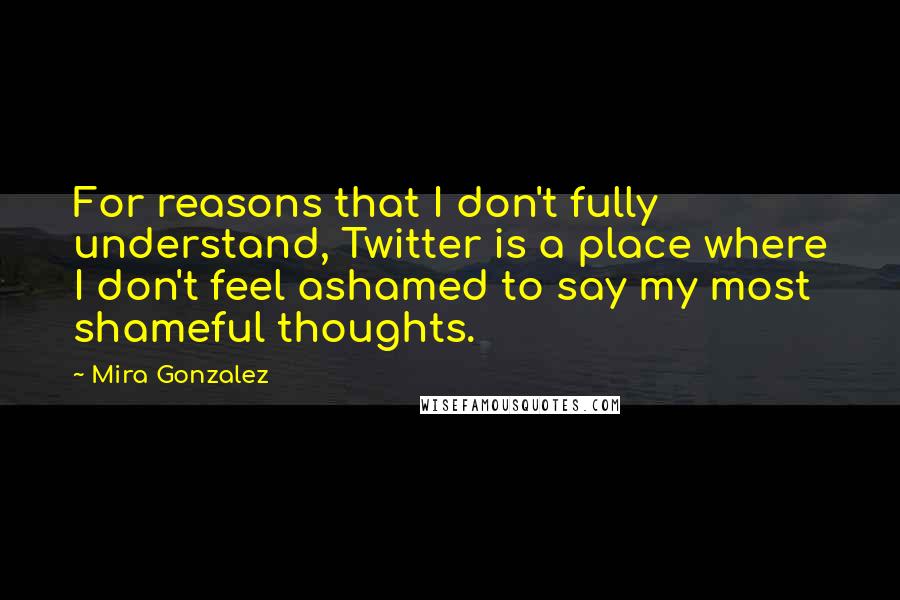 Mira Gonzalez Quotes: For reasons that I don't fully understand, Twitter is a place where I don't feel ashamed to say my most shameful thoughts.