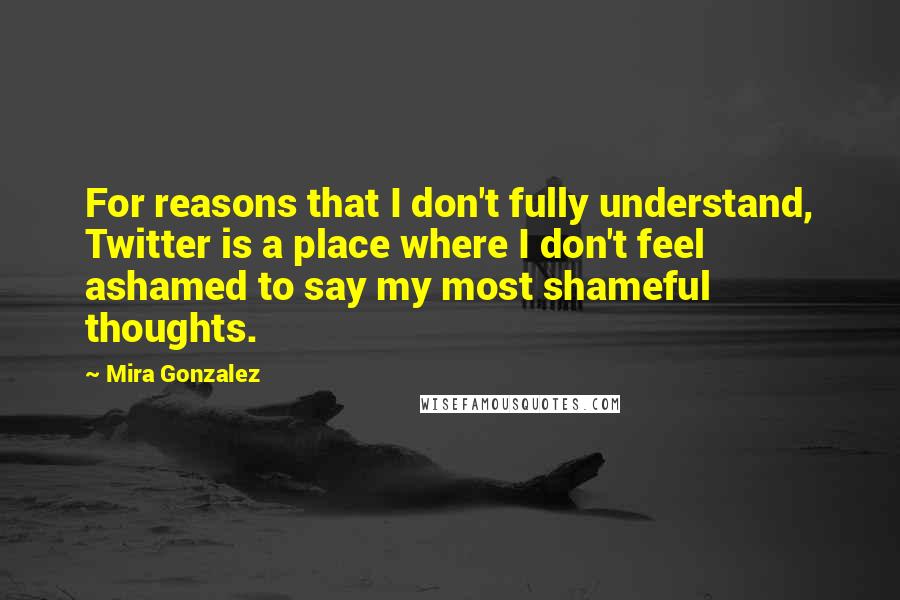 Mira Gonzalez Quotes: For reasons that I don't fully understand, Twitter is a place where I don't feel ashamed to say my most shameful thoughts.