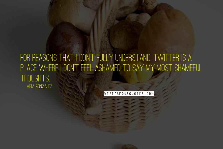 Mira Gonzalez Quotes: For reasons that I don't fully understand, Twitter is a place where I don't feel ashamed to say my most shameful thoughts.