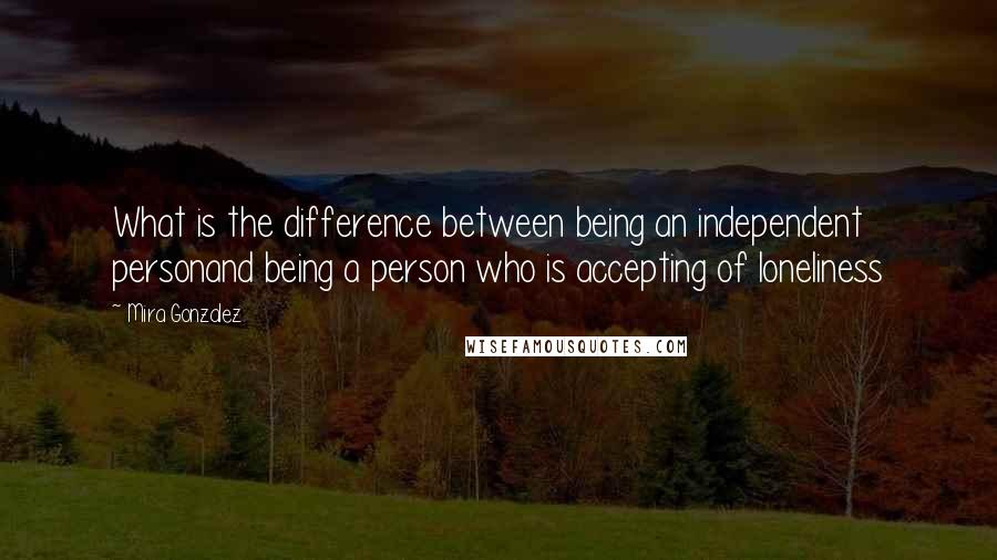Mira Gonzalez Quotes: What is the difference between being an independent personand being a person who is accepting of loneliness