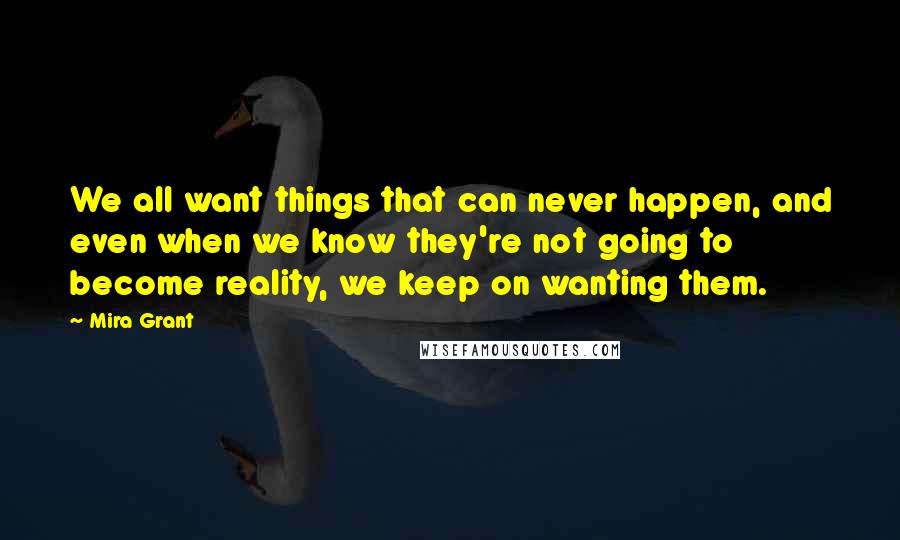Mira Grant Quotes: We all want things that can never happen, and even when we know they're not going to become reality, we keep on wanting them.