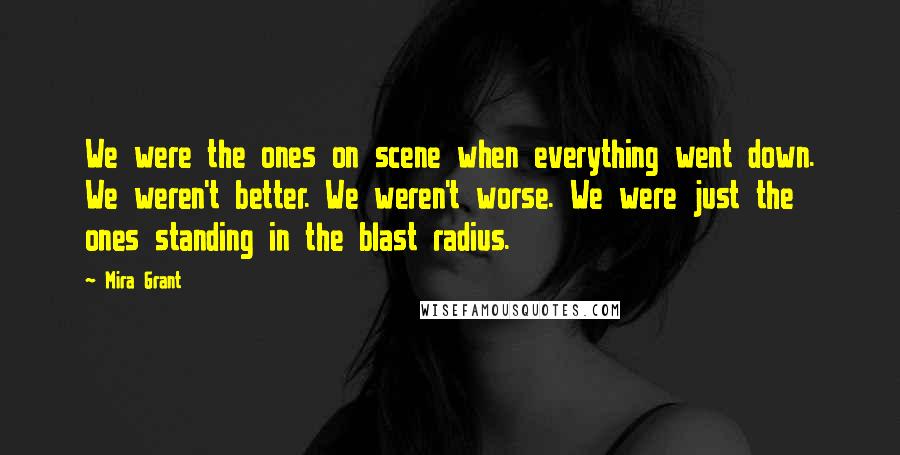 Mira Grant Quotes: We were the ones on scene when everything went down. We weren't better. We weren't worse. We were just the ones standing in the blast radius.