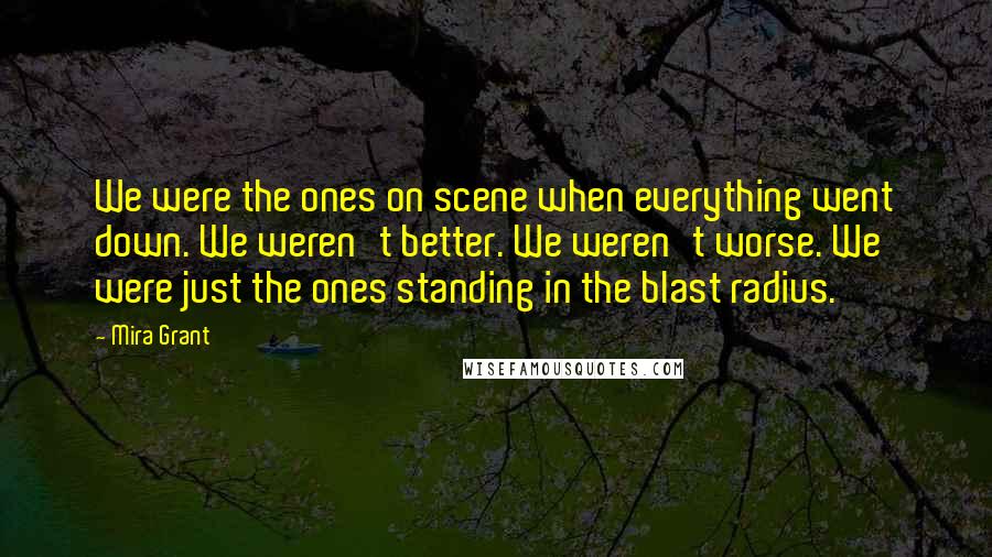 Mira Grant Quotes: We were the ones on scene when everything went down. We weren't better. We weren't worse. We were just the ones standing in the blast radius.