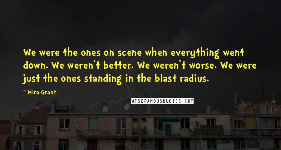 Mira Grant Quotes: We were the ones on scene when everything went down. We weren't better. We weren't worse. We were just the ones standing in the blast radius.