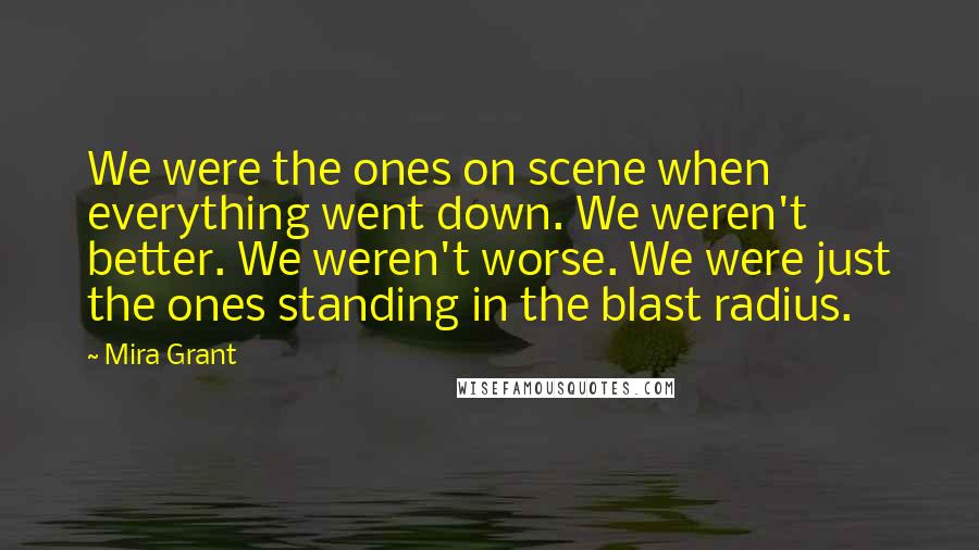 Mira Grant Quotes: We were the ones on scene when everything went down. We weren't better. We weren't worse. We were just the ones standing in the blast radius.