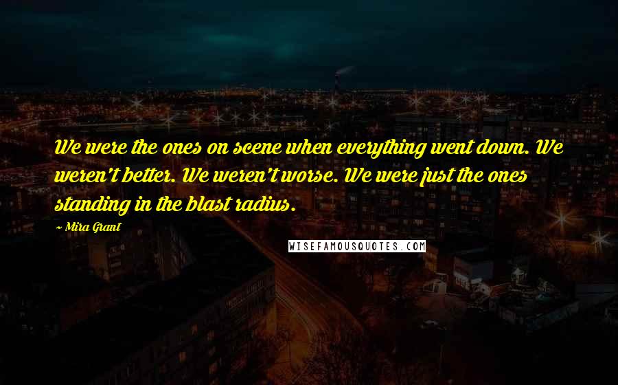 Mira Grant Quotes: We were the ones on scene when everything went down. We weren't better. We weren't worse. We were just the ones standing in the blast radius.