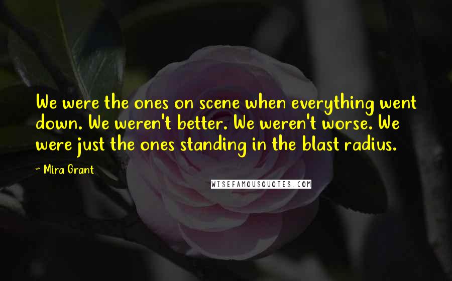 Mira Grant Quotes: We were the ones on scene when everything went down. We weren't better. We weren't worse. We were just the ones standing in the blast radius.