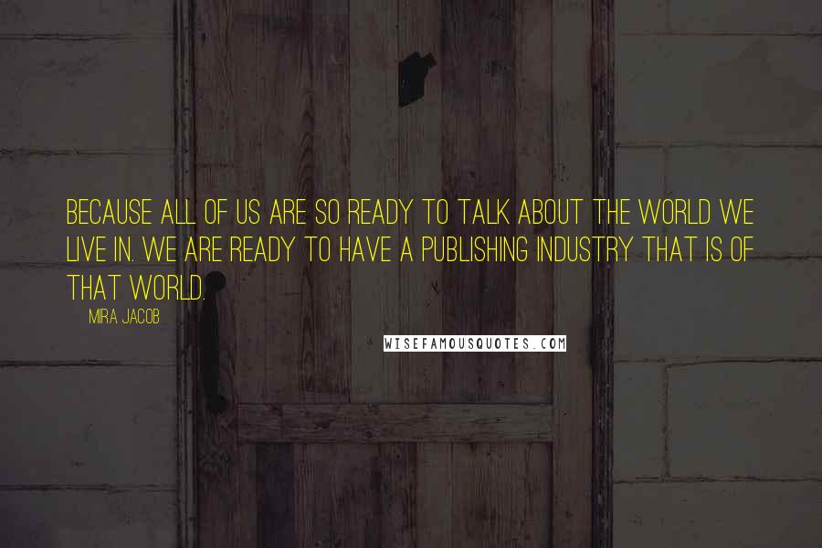 Mira Jacob Quotes: Because all of us are so ready to talk about the world we live in. We are ready to have a publishing industry that is of that world.