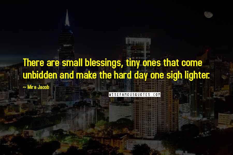 Mira Jacob Quotes: There are small blessings, tiny ones that come unbidden and make the hard day one sigh lighter.