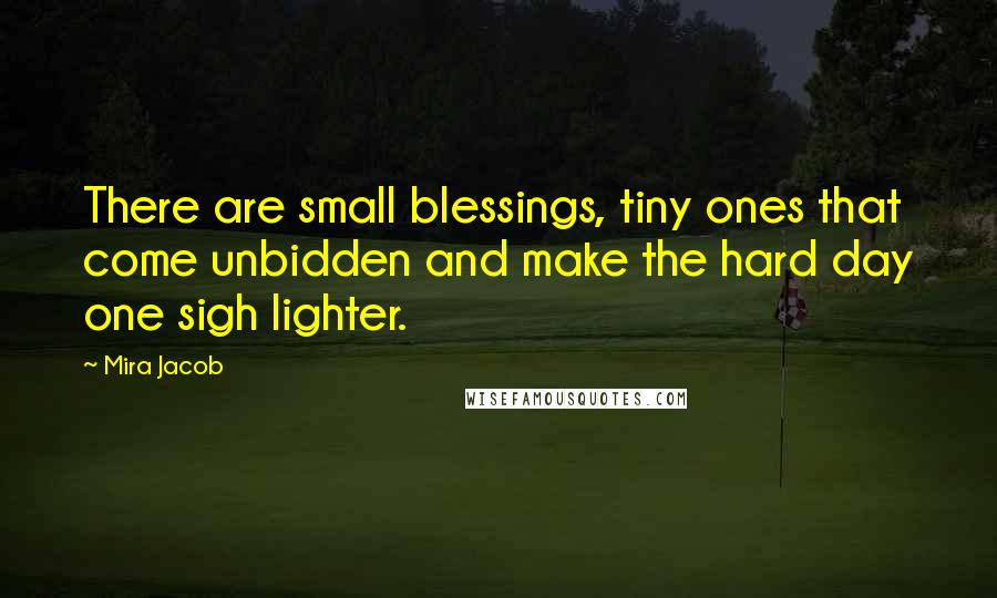 Mira Jacob Quotes: There are small blessings, tiny ones that come unbidden and make the hard day one sigh lighter.