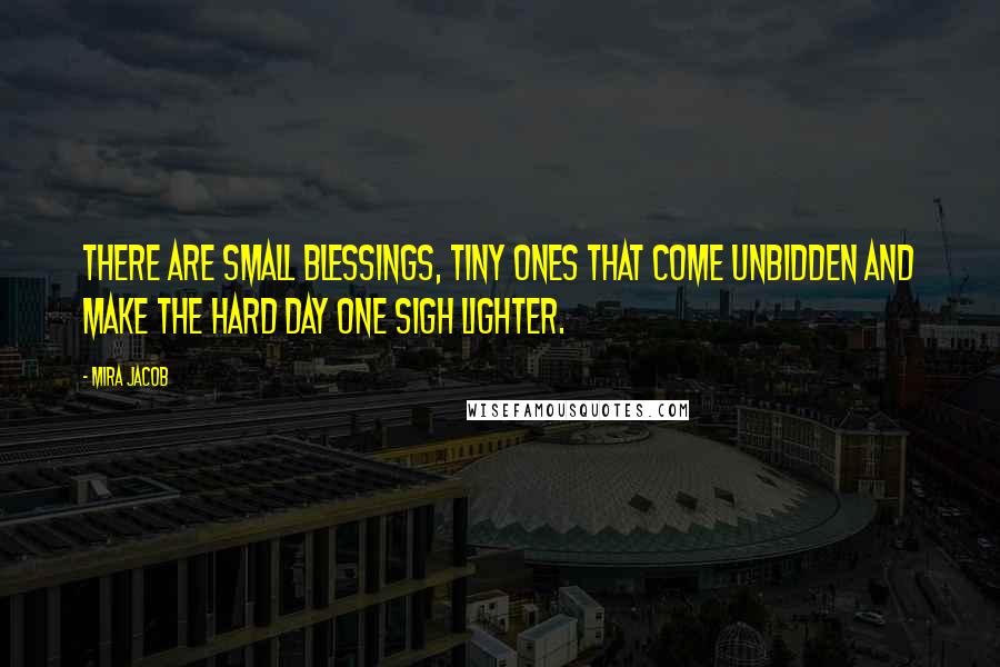 Mira Jacob Quotes: There are small blessings, tiny ones that come unbidden and make the hard day one sigh lighter.