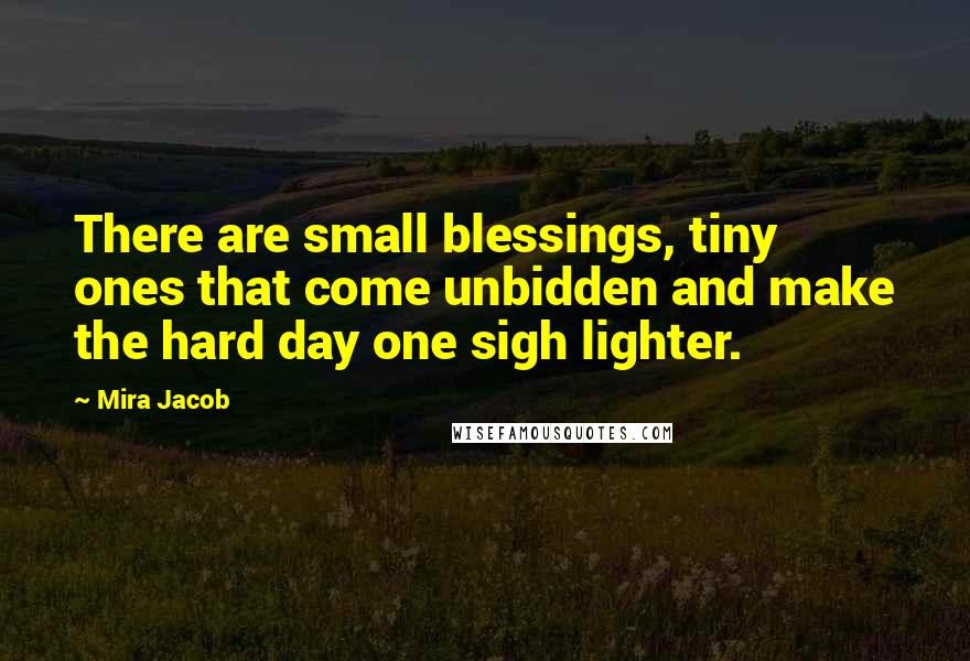 Mira Jacob Quotes: There are small blessings, tiny ones that come unbidden and make the hard day one sigh lighter.