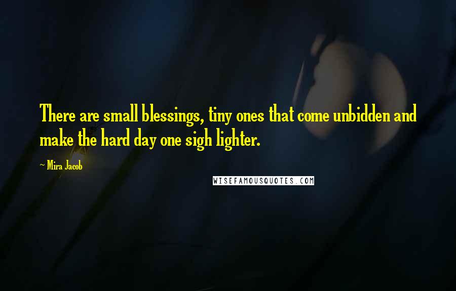 Mira Jacob Quotes: There are small blessings, tiny ones that come unbidden and make the hard day one sigh lighter.