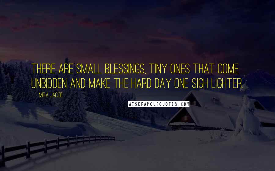 Mira Jacob Quotes: There are small blessings, tiny ones that come unbidden and make the hard day one sigh lighter.