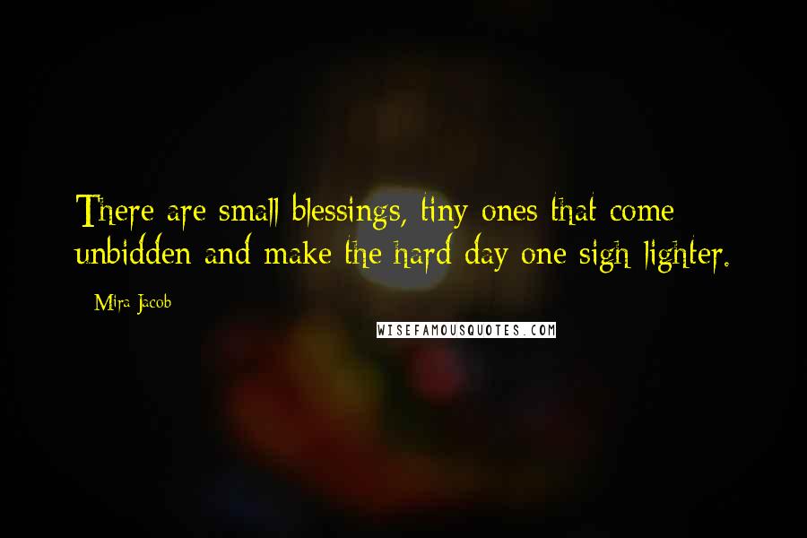 Mira Jacob Quotes: There are small blessings, tiny ones that come unbidden and make the hard day one sigh lighter.