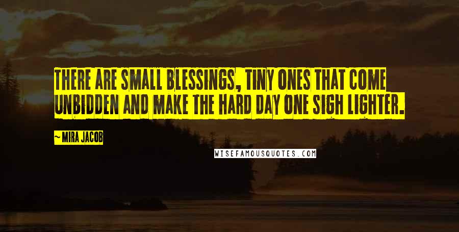 Mira Jacob Quotes: There are small blessings, tiny ones that come unbidden and make the hard day one sigh lighter.