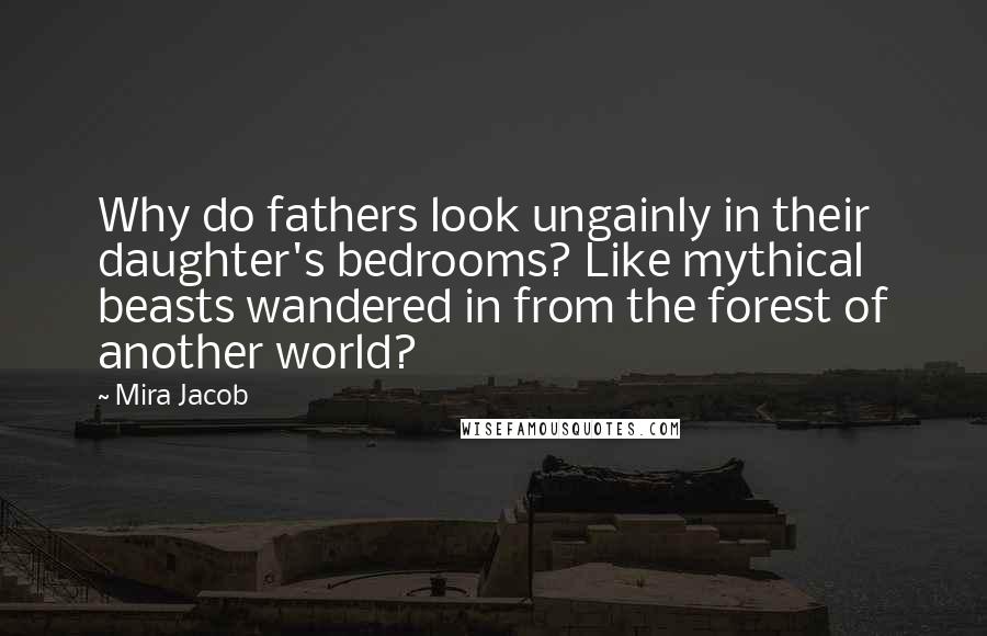 Mira Jacob Quotes: Why do fathers look ungainly in their daughter's bedrooms? Like mythical beasts wandered in from the forest of another world?