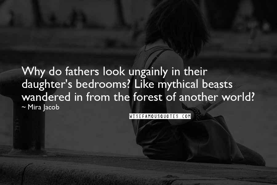 Mira Jacob Quotes: Why do fathers look ungainly in their daughter's bedrooms? Like mythical beasts wandered in from the forest of another world?