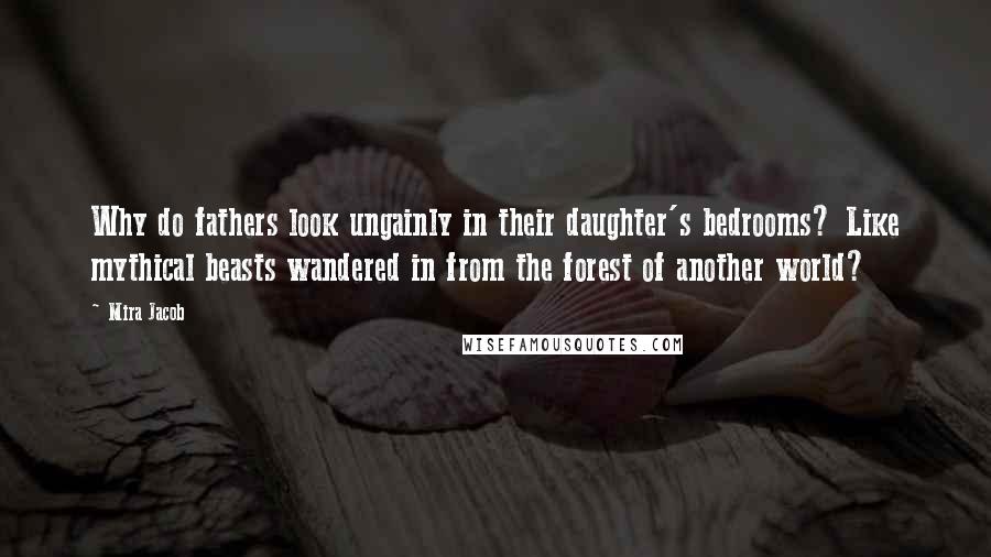 Mira Jacob Quotes: Why do fathers look ungainly in their daughter's bedrooms? Like mythical beasts wandered in from the forest of another world?