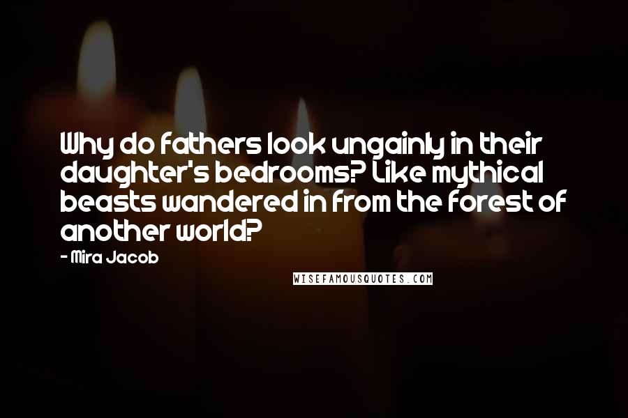 Mira Jacob Quotes: Why do fathers look ungainly in their daughter's bedrooms? Like mythical beasts wandered in from the forest of another world?
