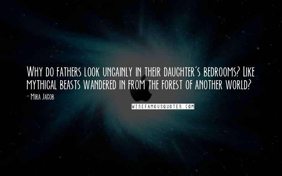 Mira Jacob Quotes: Why do fathers look ungainly in their daughter's bedrooms? Like mythical beasts wandered in from the forest of another world?