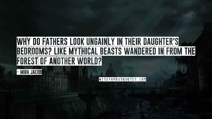 Mira Jacob Quotes: Why do fathers look ungainly in their daughter's bedrooms? Like mythical beasts wandered in from the forest of another world?