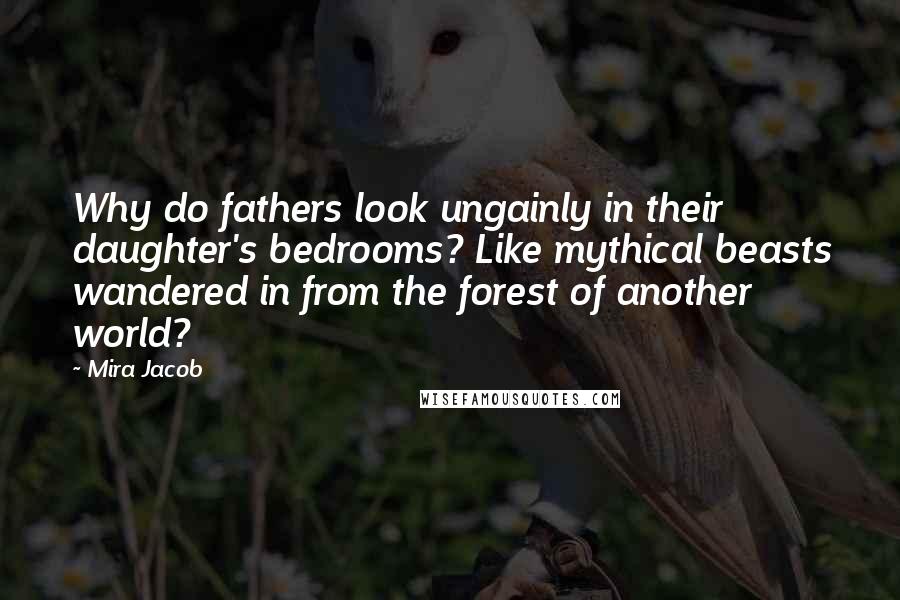 Mira Jacob Quotes: Why do fathers look ungainly in their daughter's bedrooms? Like mythical beasts wandered in from the forest of another world?