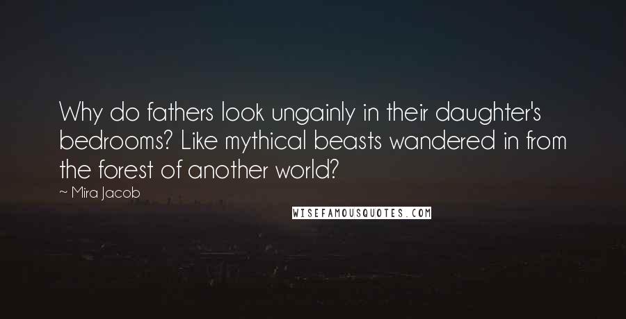 Mira Jacob Quotes: Why do fathers look ungainly in their daughter's bedrooms? Like mythical beasts wandered in from the forest of another world?