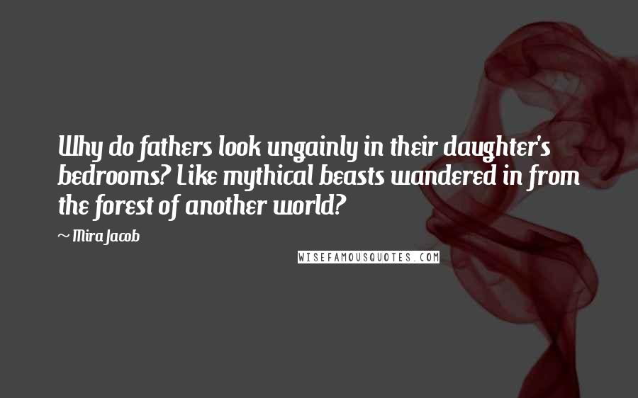 Mira Jacob Quotes: Why do fathers look ungainly in their daughter's bedrooms? Like mythical beasts wandered in from the forest of another world?