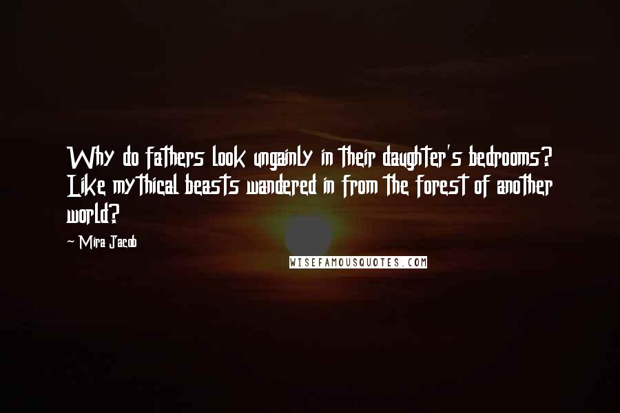 Mira Jacob Quotes: Why do fathers look ungainly in their daughter's bedrooms? Like mythical beasts wandered in from the forest of another world?