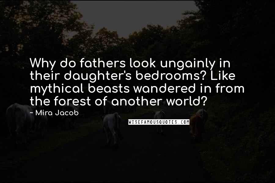 Mira Jacob Quotes: Why do fathers look ungainly in their daughter's bedrooms? Like mythical beasts wandered in from the forest of another world?