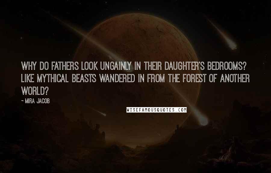 Mira Jacob Quotes: Why do fathers look ungainly in their daughter's bedrooms? Like mythical beasts wandered in from the forest of another world?
