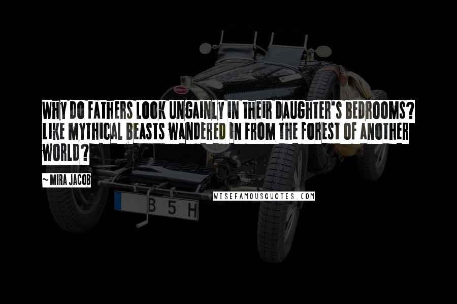 Mira Jacob Quotes: Why do fathers look ungainly in their daughter's bedrooms? Like mythical beasts wandered in from the forest of another world?