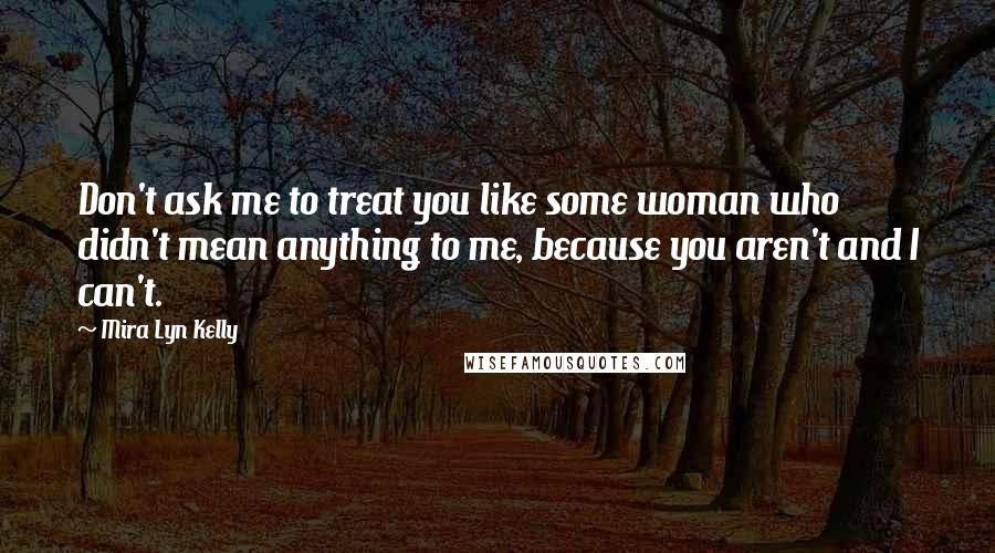 Mira Lyn Kelly Quotes: Don't ask me to treat you like some woman who didn't mean anything to me, because you aren't and I can't.