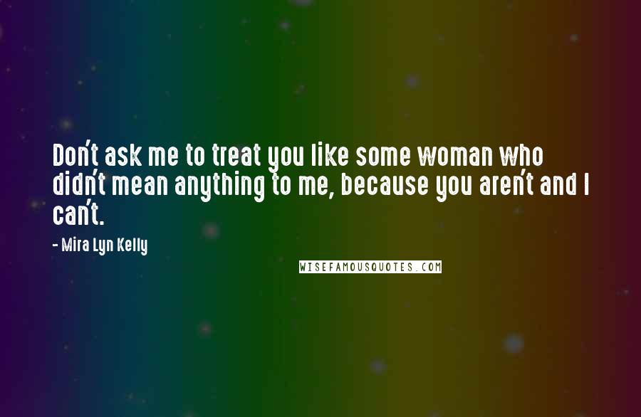 Mira Lyn Kelly Quotes: Don't ask me to treat you like some woman who didn't mean anything to me, because you aren't and I can't.