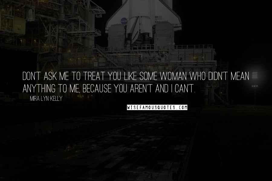 Mira Lyn Kelly Quotes: Don't ask me to treat you like some woman who didn't mean anything to me, because you aren't and I can't.