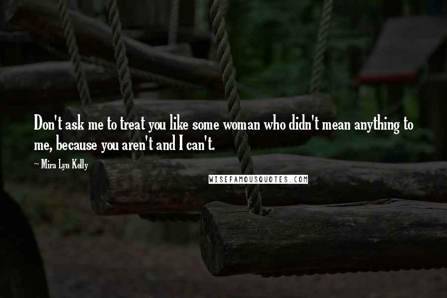 Mira Lyn Kelly Quotes: Don't ask me to treat you like some woman who didn't mean anything to me, because you aren't and I can't.