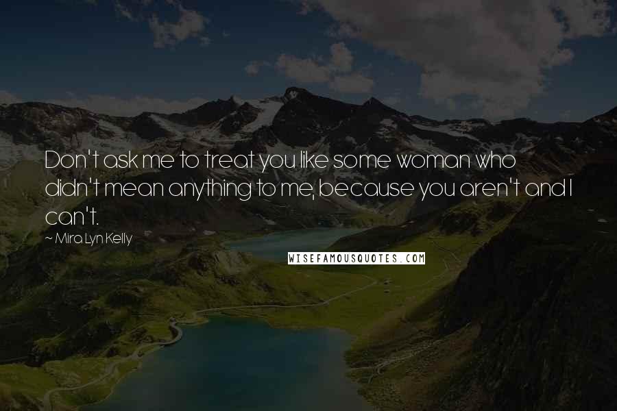 Mira Lyn Kelly Quotes: Don't ask me to treat you like some woman who didn't mean anything to me, because you aren't and I can't.