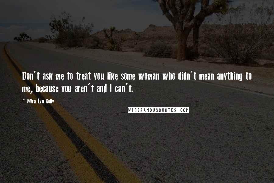 Mira Lyn Kelly Quotes: Don't ask me to treat you like some woman who didn't mean anything to me, because you aren't and I can't.