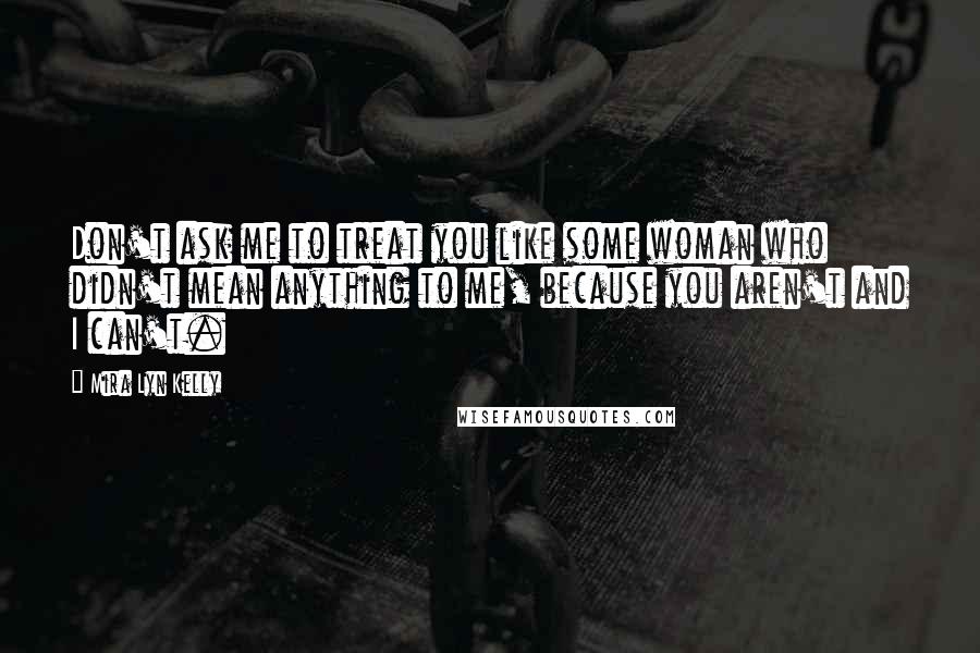 Mira Lyn Kelly Quotes: Don't ask me to treat you like some woman who didn't mean anything to me, because you aren't and I can't.